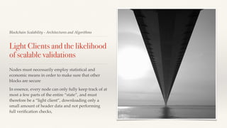 Blockchain Scalability - Architectures and Algorithms
Light Clients and the likelihood
of scalable validations
Nodes must necessarily employ statistical and
economic means in order to make sure that other
blocks are secure
In essence, every node can only fully keep track of at
most a few parts of the entire “state”, and must
therefore be a “light client”, downloading only a
small amount of header data and not performing
full veriﬁcation checks,
 