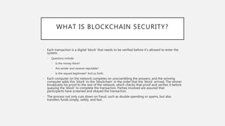 WHAT IS BLOCKCHAIN SECURITY?
• Each transaction is a digital ‘block’ that needs to be verified before it’s allowed to enter the
system.
• Questions include:
• Is the money there?
• Are sender and receiver reputable?
• Is the request legitimate? And so forth.
• Each computer on the network competes on unscrambling the answers, and the winning
computer adds this ‘block’ to the ‘blockchain’ in the order that the ‘block’ arrived. The winner
broadcasts his proof to the rest of the network, which checks that proof and verifies it before
queuing the ‘block’ to complete the transaction. Parties involved are assured that
participants have screened and okayed the transaction.
• The process not only cuts down on fraud, such as double spending or spams, but also
transfers funds simply, safely, and fast.
 
