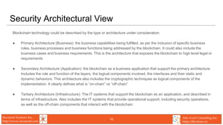 Secunoid Systems Inc.
http://www.secunoid.com
Alto Azul Consulting Inc.
https://blocksec.ca
Security Architectural View
Blockchain technology could be described by the type or architecture under consideration:
● Primary Architecture (Business): the business capabilities being fulfilled, as per the inclusion of specific business
roles, business processes and business functions being addressed by the blockchain. It could also include the
business cases and business requirements. This is the architecture that exposes the blockchain to high level legal or
requirements
● Secondary Architecture (Application): the blockchain as a business application that support the primary architecture.
Includes the role and function of the layers, the logical components involved, the interfaces and their static and
dynamic behaviors. This architecture also includes the cryptographic techniques as logical components of the
implementation. It clearly defines what is “on-chain” vs “off-chain”
● Tertiary Architecture (Infrastructure): The IT systems that support the blockchain as an application, and described in
terms of infrastructure. Also includes the IT systems that provide operational support, including security operations,
as well as the off-chain components that interact with the blockchain
10
 