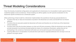 Secunoid Systems Inc.
http://www.secunoid.com
Alto Azul Consulting Inc.
https://blocksec.ca
Threat Modeling Considerations
Given the diversity of potential configurations and applications for blockchains it is not possible to build a generic threat
model that applies to all circumstances. Threat modeling can still be applied, but with special consideration for the
blockchain specific architecture as a distributed system.
When performing a threat model for a blockchain implementation the practitioner should pay special attention to:
• Functions that rely on data and transactions recorded in the blockchain (on-chain) and benefit from its inherent
attributes
• Functions that are executed outside the blockchain (off-chain) and therefore do not inherit any of the blockchain
inherent attributes
• Functions that cross the boundary between on-chain and off-chain processing. While the blockchain may be able to
provide transaction trust among untrusted parties by means of a consensus mechanism, parties that are not
participating in the consensus mechanism (off-chain) can not be said to be part of the transaction trust
• Layering effect due to encapsulation of protocols that could result on expected attributes from one layer not to be
present in the layers above
12
 