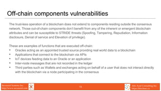 Secunoid Systems Inc.
http://www.secunoid.com
Alto Azul Consulting Inc.
https://blocksec.ca
Off-chain components vulnerabilities
The trust-less operation of a blockchain does not extend to components residing outside the consensus
network. Those out-of-chain components don’t benefit from any of the inherent or emergent blockchain
attributes and can be susceptible to STRIDE threats (Spoofing, Tampering, Repudiation, Information
disclosure, Denial of service and Elevation of privilege).
These are examples of functions that are executed off-chain:
• Oracles acting as an appointed trusted source providing real world data to a blockchain
• Applications that connect to the blockchain via APIs
• IoT devices feeding data to an Oracle or an application
• Inter-node messages that are not recorded in the ledger
• Third parties such as Wallets and exchanges acting on behalf of a user that does not interact directly
with the blockchain via a node participating in the consensus
13
 