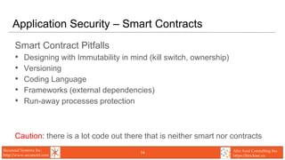 Secunoid Systems Inc.
http://www.secunoid.com
Alto Azul Consulting Inc.
https://blocksec.ca
Application Security – Smart Contracts
Smart Contract Pitfalls
• Designing with Immutability in mind (kill switch, ownership)
• Versioning
• Coding Language
• Frameworks (external dependencies)
• Run-away processes protection
Caution: there is a lot code out there that is neither smart nor contracts
14
 