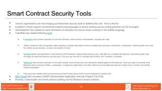Secunoid Systems Inc.
http://www.secunoid.com
Alto Azul Consulting Inc.
https://blocksec.ca
Smart Contract Security Tools
• Various organizations are now bringing out blockchain security tools to address this void. Here is the list:
• A platform should support conventional programming languages to ensure existing secure coding practices can be leveraged.
• OpenZeppelin has created an open framework of reusable and secure smart contracts in the Solidity language.
• Trailofbits has created following tools:
• A repository that contains examples of common Ethereum smart contract vulnerabilities, including real code.
• "Slither combines a set of proprietary static analyses on Solidity that detect common mistakes such as bugs in reentrancy, constructors, method access, and more.
Run Slither as you develop, on every new checkin of code."
• "Echidna applies next-generation smart fuzzing to EVM bytecode. Write Echidna tests for your code after you complete new features. It provides simple, high
coverage unit tests that discover security bugs. Until your app has 80+% coverage with Echidna, don’t consider it complete".
• "Manticore uses symbolic execution to simulate complex multi-contract and multi-transaction attacks against EVM bytecode. Once your app is functional, write
Manticore tests to discover hidden, unexpected, or dangerous states that it can enter. Manticore enumerates the execution states of your contract and verifies
critical functionality".
• They have also created some reversing tools just like Porosity below which converts bytecode to solidity code.
• NCC Group had compiled a DASP (Decentralized Application Security Project) Top10 list
• Porosity, a decompiler and smart contract auditing tool for Ethereum smart-contracts.
15
 