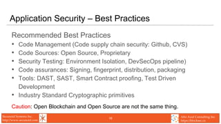 Secunoid Systems Inc.
http://www.secunoid.com
Alto Azul Consulting Inc.
https://blocksec.ca
Application Security – Best Practices
Recommended Best Practices
• Code Management (Code supply chain security: Github, CVS)
• Code Sources: Open Source, Proprietary
• Security Testing: Environment Isolation, DevSecOps pipeline)
• Code assurances: Signing, fingerprint, distribution, packaging
• Tools: DAST, SAST, Smart Contract proofing, Test Driven
Development
• Industry Standard Cryptographic primitives
Caution: Open Blockchain and Open Source are not the same thing.
16
 