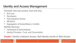 Secunoid Systems Inc.
http://www.secunoid.com
Alto Azul Consulting Inc.
https://blocksec.ca
Identity and Access Management
Consider who has access, how and why:
• End user
• Developers
• Administrative Access
• MFA/2FA
• Segregation of Duties/Roles in Conflict
Identity Sources:
• Centralized & Decentralized
• Identity Providers, Trust, and Consumption
Caution: Identity underpins Access. Bad Identity results on Bad Access
17
 