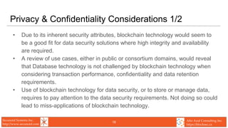 Secunoid Systems Inc.
http://www.secunoid.com
Alto Azul Consulting Inc.
https://blocksec.ca
Privacy & Confidentiality Considerations 1/2
• Due to its inherent security attributes, blockchain technology would seem to
be a good fit for data security solutions where high integrity and availability
are required.
• A review of use cases, either in public or consortium domains, would reveal
that Database technology is not challenged by blockchain technology when
considering transaction performance, confidentiality and data retention
requirements.
• Use of blockchain technology for data security, or to store or manage data,
requires to pay attention to the data security requirements. Not doing so could
lead to miss-applications of blockchain technology.
18
 