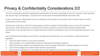Secunoid Systems Inc.
http://www.secunoid.com
Alto Azul Consulting Inc.
https://blocksec.ca
Privacy & Confidentiality Considerations 2/2
The first consideration would be regarding the classification of the data, specifically around the inclusion of data elements
that require High Confidentiality. A subset of this would include Personal Identifiable Information (PII).
Public and Consortium Blockchains may not suitable for sharing data across parties, when the data needs to remain
confidential to those parties.
Consortiums could rely on off-chain compensating controls to address Confidentiality issues, as part of Consortium
Governance. Public blockchains currently lack the controls required to provide forward looking Confidentiality
requirements, and any data stored in a public blockchain could be considered to be at risk and potentially exposed in the
future.
Use of blockchain technology for storing PII is strongly not recommended, as it is not likely to comply with privacy
legislation:
• Once the data is shared, it can not be unshared
• Data encryption, as a confidentiality control, is exposed to technology obsolesce
• Data that has been shared, and protected with current encryption standards, could be exposed in the future
• Current technologies don’t address data retention requirements
• Data stored in a blockchain is immutable and cant be updated as per new encryption standards
19
 
