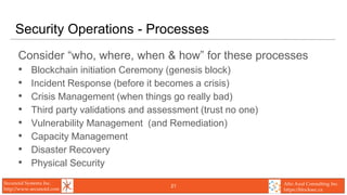 Secunoid Systems Inc.
http://www.secunoid.com
Alto Azul Consulting Inc.
https://blocksec.ca
Security Operations - Processes
Consider “who, where, when & how” for these processes
• Blockchain initiation Ceremony (genesis block)
• Incident Response (before it becomes a crisis)
• Crisis Management (when things go really bad)
• Third party validations and assessment (trust no one)
• Vulnerability Management (and Remediation)
• Capacity Management
• Disaster Recovery
• Physical Security
21
 