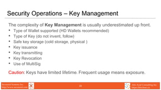 Secunoid Systems Inc.
http://www.secunoid.com
Alto Azul Consulting Inc.
https://blocksec.ca
Security Operations – Key Management
The complexity of Key Management is usually underestimated up front.
• Type of Wallet supported (HD Wallets recommended)
• Type of Key (do not invent, follow)
• Safe key storage (cold storage, physical )
• Key issuance
• Key transmitting
• Key Revocation
• Use of MultiSig
Caution: Keys have limited lifetime. Frequent usage means exposure.
22
 