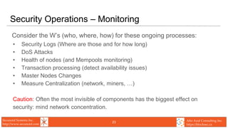 Secunoid Systems Inc.
http://www.secunoid.com
Alto Azul Consulting Inc.
https://blocksec.ca
Security Operations – Monitoring
Consider the W’s (who, where, how) for these ongoing processes:
• Security Logs (Where are those and for how long)
• DoS Attacks
• Health of nodes (and Mempools monitoring)
• Transaction processing (detect availability issues)
• Master Nodes Changes
• Measure Centralization (network, miners, …)
Caution: Often the most invisible of components has the biggest effect on
security: mind network concentration.
23
 