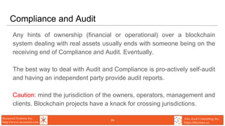 Secunoid Systems Inc.
http://www.secunoid.com
Alto Azul Consulting Inc.
https://blocksec.ca
Compliance and Audit
Any hints of ownership (financial or operational) over a blockchain
system dealing with real assets usually ends with someone being on the
receiving end of Compliance and Audit. Eventually.
The best way to deal with Audit and Compliance is pro-actively self-audit
and having an independent party provide audit reports.
Caution: mind the jurisdiction of the owners, operators, management and
clients. Blockchain projects have a knack for crossing jurisdictions.
24
 