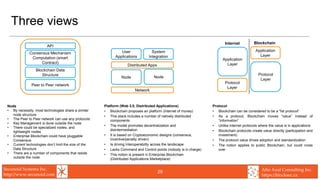 Secunoid Systems Inc.
http://www.secunoid.com
Alto Azul Consulting Inc.
https://blocksec.ca
29
Three views
Node
• By necessity, most technologies share a similar
node structure
• The Peer to Peer network can use any protocols
• Key Management is done outside the node
• There could be specialized nodes, and
lightweight nodes
• Enterprise Blockchain could have pluggable
Consensus
• Current technologies don’t limit the size of the
Data Structure
• There are a number of components that reside
outside the node
Protocol
• Blockchain can be considered to be a “fat protocol”
• As a protocol, Blockchain moves “value” instead of
“information”
• Unlike internet protocols where the value is in applications
• Blockchain protocols create value directly (participation and
investment)
• The protocol value drives adoption and standardization
• The notion applies to public Blockchain, but could cross
over
Platform (Web 3.0, Distributed Applications)
• Blockchain proposes an platform (internet of money)
• This stack includes a number of natively distributed
components
• The model promotes decentralization and
disintermediation
• It is based on Cryptoeconomic designs (consensus,
incentive/penalty driven)
• Is driving Interoperability across the landscape
• Lacks Command and Control points (nobody is in charge)
• This notion is present in Enterprise Blockchain
(Distributed Applications Marketplace)
API
Consensus Mechanism
Computation (smart
Contract)
Peer to Peer network
Blockchain Data
Structure
Application
Layer
Protocol
Layer
Application
Layer
Protocol
Layer
Internet Blockchain
Distributed Apps
User
Applications
System
Integration
Node Node
Network
 