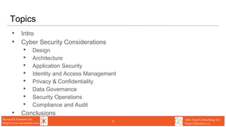 Secunoid Systems Inc.
http://www.secunoid.com
Alto Azul Consulting Inc.
https://blocksec.ca
Topics
• Intro
• Cyber Security Considerations
• Design
• Architecture
• Application Security
• Identity and Access Management
• Privacy & Confidentiality
• Data Governance
• Security Operations
• Compliance and Audit
• Conclusions
3
 