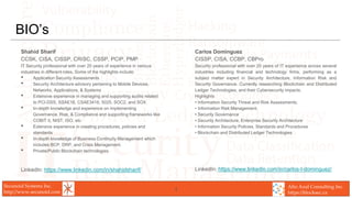 Secunoid Systems Inc.
http://www.secunoid.com
Alto Azul Consulting Inc.
https://blocksec.ca
BIO’s
Shahid Sharif
CCSK, CISA, CISSP, CRISC, CSSP, PCIP, PMP
IT Security professional with over 20 years of experience in various
industries in different roles. Some of the highlights include:
• Application Security Assessments
• Security Architecture advisory pertaining to Mobile Devices,
Networks, Applications, & Systems
• Extensive experience in managing and supporting audits related
to PCI-DSS, SSAE16. CSAE3416, 5025, SOC2, and SOX
• In-depth knowledge and experience on implementing
Governance, Risk, & Compliance and supporting frameworks like
COBIT 5, NIST, ISO, etc
• Extensive experience in creating procedures, policies and
standards
• In-depth knowledge of Business Continuity Management which
includes BCP, DRP, and Crisis Management.
• Private/Public Blockchain technologies
LinkedIn: https://www.linkedin.com/in/shahidsharif/
Carlos Dominguez
CISSP, CISA, CCBP, CBPro
Security professional with over 20 years of IT experience across several
industries including financial and technology firms, performing as a
subject matter expert in Security Architecture, Information Risk and
Security Governance. Currently researching Blockchain and Distributed
Ledger Technologies, and their Cybersecurity impacts.
Highlights
• Information Security Threat and Risk Assessments.
• Information Risk Management.
• Security Governance
• Security Architecture, Enterprise Security Architecture
• Information Security Policies, Standards and Procedures
• Blockchain and Distributed Ledger Technologies
LinkedIn: https://www.linkedin.com/in/carlos-l-dominguez/
4
 