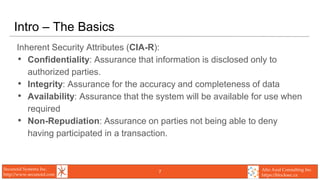 Secunoid Systems Inc.
http://www.secunoid.com
Alto Azul Consulting Inc.
https://blocksec.ca
Intro – The Basics
Inherent Security Attributes (CIA-R):
• Confidentiality: Assurance that information is disclosed only to
authorized parties.
• Integrity: Assurance for the accuracy and completeness of data
• Availability: Assurance that the system will be available for use when
required
• Non-Repudiation: Assurance on parties not being able to deny
having participated in a transaction.
7
 