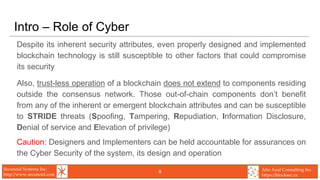 Secunoid Systems Inc.
http://www.secunoid.com
Alto Azul Consulting Inc.
https://blocksec.ca
Intro – Role of Cyber
Despite its inherent security attributes, even properly designed and implemented
blockchain technology is still susceptible to other factors that could compromise
its security
Also, trust-less operation of a blockchain does not extend to components residing
outside the consensus network. Those out-of-chain components don’t benefit
from any of the inherent or emergent blockchain attributes and can be susceptible
to STRIDE threats (Spoofing, Tampering, Repudiation, Information Disclosure,
Denial of service and Elevation of privilege)
Caution: Designers and Implementers can be held accountable for assurances on
the Cyber Security of the system, its design and operation
8
 