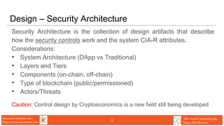 Secunoid Systems Inc.
http://www.secunoid.com
Alto Azul Consulting Inc.
https://blocksec.ca
Design – Security Architecture
Security Architecture is the collection of design artifacts that describe
how the security controls work and the system CIA-R attributes.
Considerations:
• System Architecture (DApp vs Traditional)
• Layers and Tiers
• Components (on-chain, off-chain)
• Type of blockchain (public/permissioned)
• Actors/Threats
Caution: Control design by Cryptoeconomics is a new field still being developed
9
 