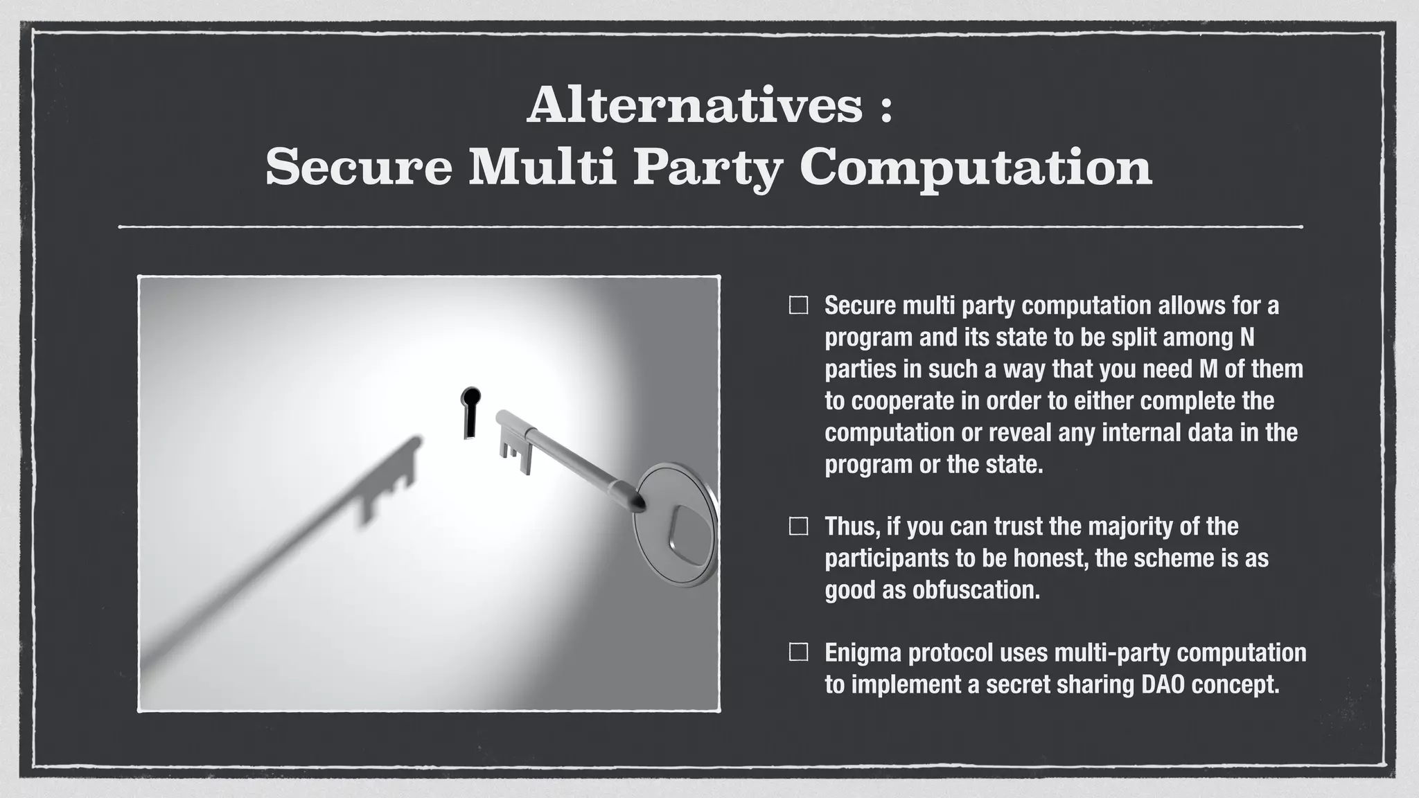 Alternatives :
Secure Multi Party Computation
Secure multi party computation allows for a
program and its state to be split among N
parties in such a way that you need M of them
to cooperate in order to either complete the
computation or reveal any internal data in the
program or the state.
Thus, if you can trust the majority of the
participants to be honest, the scheme is as
good as obfuscation.
Enigma protocol uses multi-party computation
to implement a secret sharing DAO concept.
 