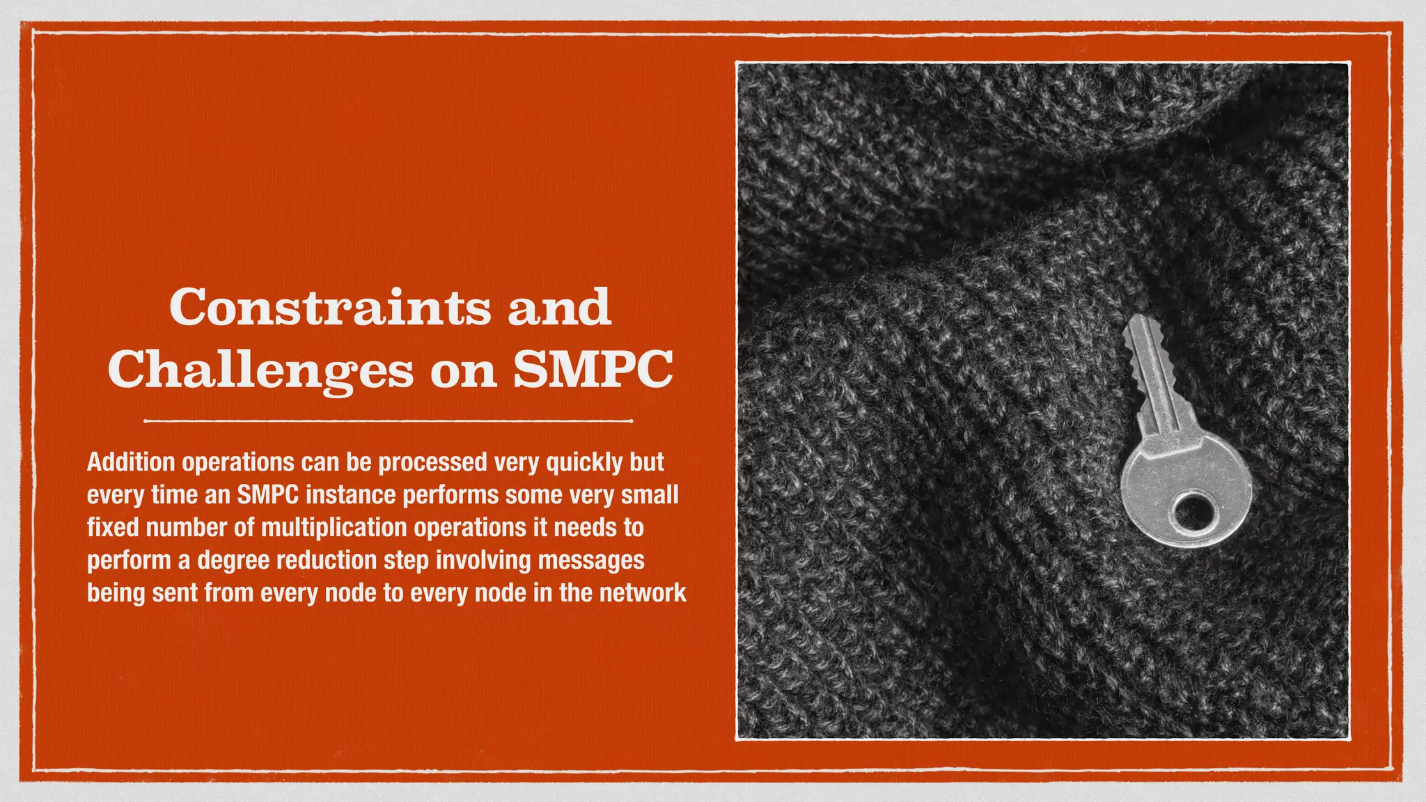 Constraints and
Challenges on SMPC
Addition operations can be processed very quickly but
every time an SMPC instance performs some very small
ﬁxed number of multiplication operations it needs to
perform a degree reduction step involving messages
being sent from every node to every node in the network
 