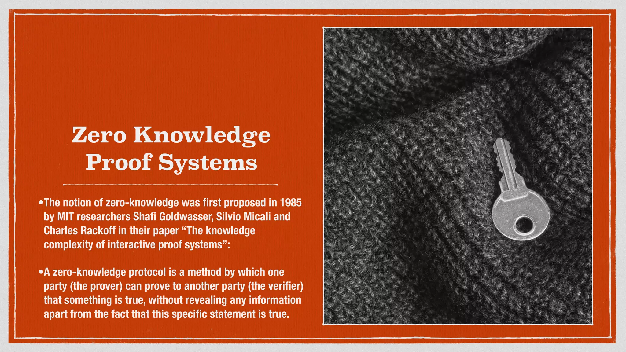 Zero Knowledge
Proof Systems
•The notion of zero-knowledge was ﬁrst proposed in 1985
by MIT researchers Shaﬁ Goldwasser, Silvio Micali and
Charles Rackoff in their paper “The knowledge
complexity of interactive proof systems”:
•A zero-knowledge protocol is a method by which one
party (the prover) can prove to another party (the veriﬁer)
that something is true, without revealing any information
apart from the fact that this speciﬁc statement is true.
 