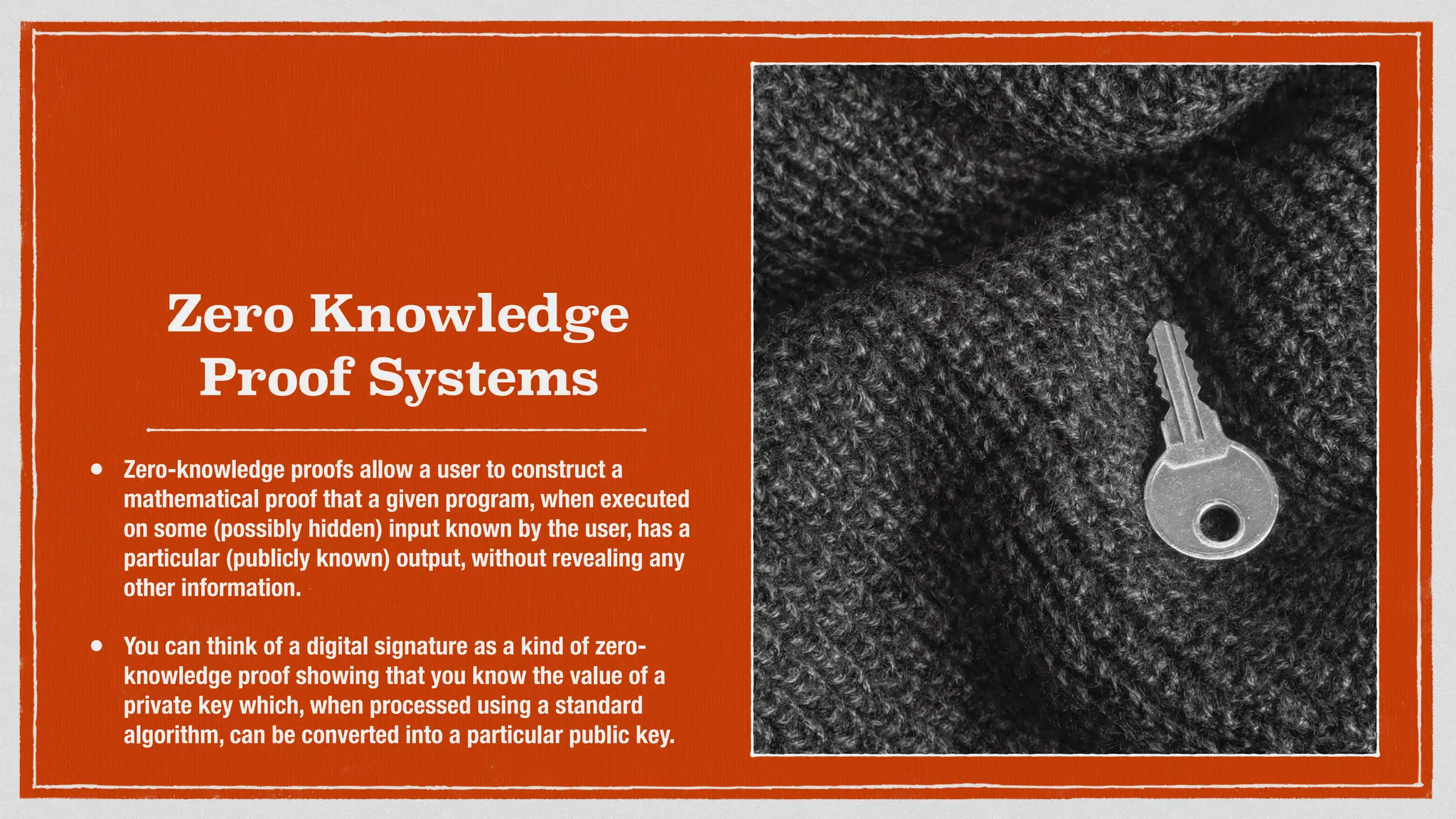 Zero Knowledge
Proof Systems
• Zero-knowledge proofs allow a user to construct a
mathematical proof that a given program, when executed
on some (possibly hidden) input known by the user, has a
particular (publicly known) output, without revealing any
other information.
• You can think of a digital signature as a kind of zero-
knowledge proof showing that you know the value of a
private key which, when processed using a standard
algorithm, can be converted into a particular public key.
 