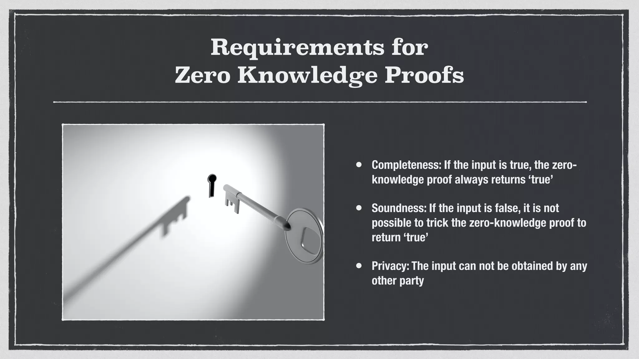 Requirements for
Zero Knowledge Proofs
• Completeness: If the input is true, the zero-
knowledge proof always returns ‘true’
• Soundness: If the input is false, it is not
possible to trick the zero-knowledge proof to
return ‘true’
• Privacy: The input can not be obtained by any
other party
 