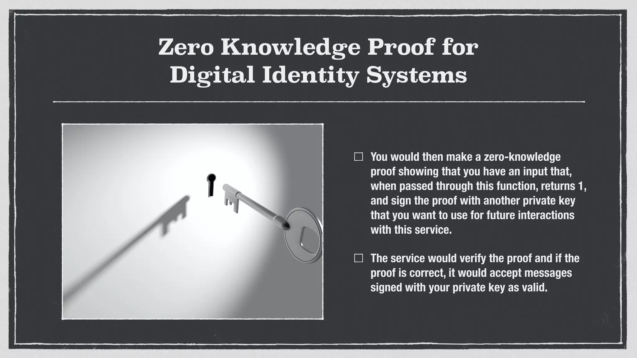 Zero Knowledge Proof for
Digital Identity Systems
You would then make a zero-knowledge
proof showing that you have an input that,
when passed through this function, returns 1,
and sign the proof with another private key
that you want to use for future interactions
with this service.
The service would verify the proof and if the
proof is correct, it would accept messages
signed with your private key as valid.
 