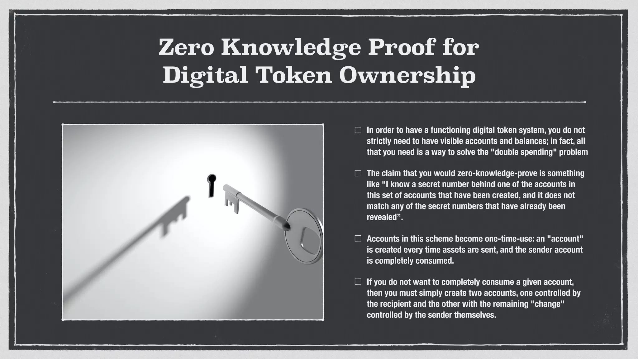 Zero Knowledge Proof for
Digital Token Ownership
In order to have a functioning digital token system, you do not
strictly need to have visible accounts and balances; in fact, all
that you need is a way to solve the "double spending" problem
The claim that you would zero-knowledge-prove is something
like "I know a secret number behind one of the accounts in
this set of accounts that have been created, and it does not
match any of the secret numbers that have already been
revealed”.
Accounts in this scheme become one-time-use: an "account"
is created every time assets are sent, and the sender account
is completely consumed.
If you do not want to completely consume a given account,
then you must simply create two accounts, one controlled by
the recipient and the other with the remaining "change"
controlled by the sender themselves.
 