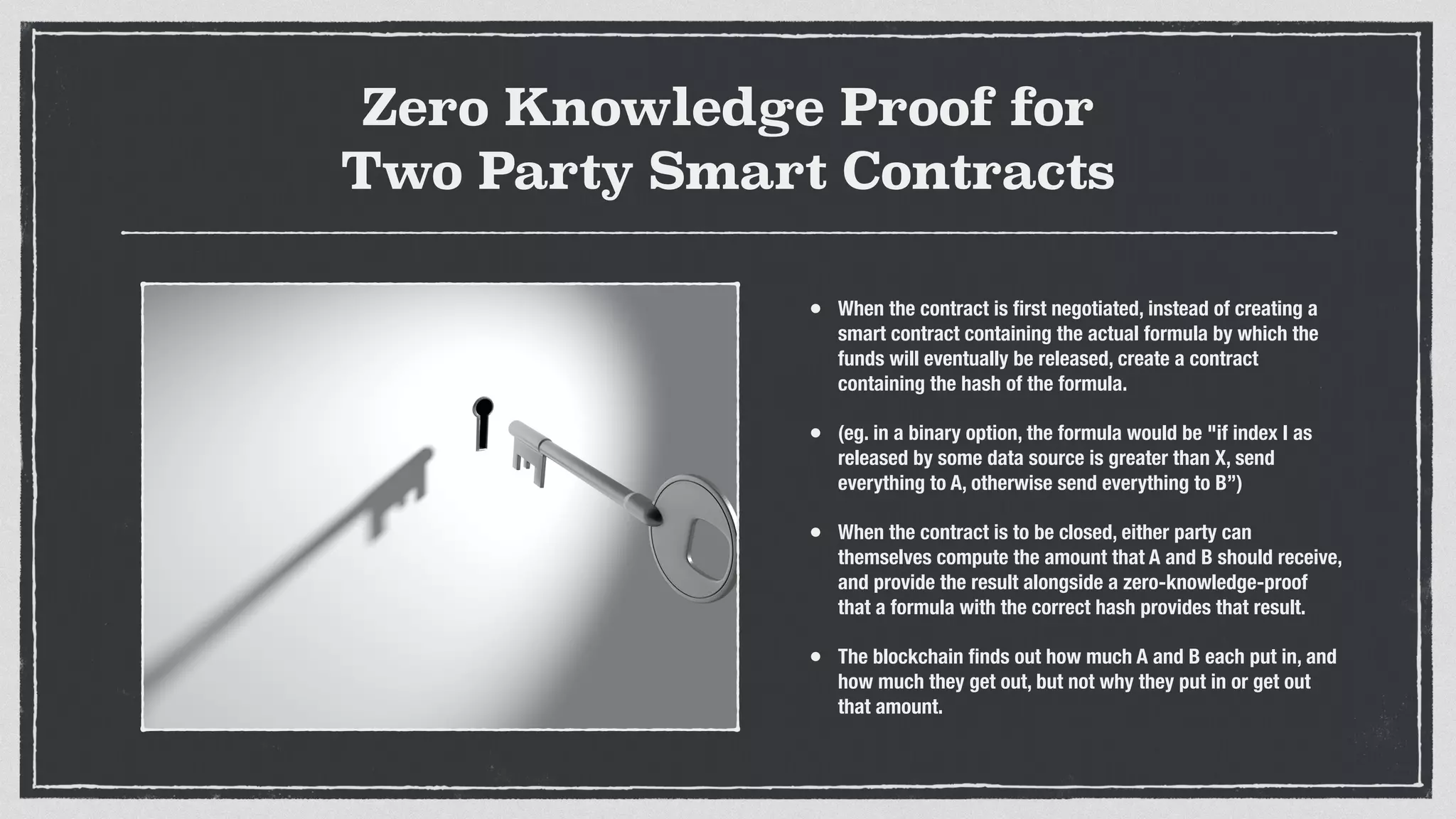 Zero Knowledge Proof for
Two Party Smart Contracts
• When the contract is ﬁrst negotiated, instead of creating a
smart contract containing the actual formula by which the
funds will eventually be released, create a contract
containing the hash of the formula.
• (eg. in a binary option, the formula would be "if index I as
released by some data source is greater than X, send
everything to A, otherwise send everything to B”)
• When the contract is to be closed, either party can
themselves compute the amount that A and B should receive,
and provide the result alongside a zero-knowledge-proof
that a formula with the correct hash provides that result.
• The blockchain ﬁnds out how much A and B each put in, and
how much they get out, but not why they put in or get out
that amount.
 
