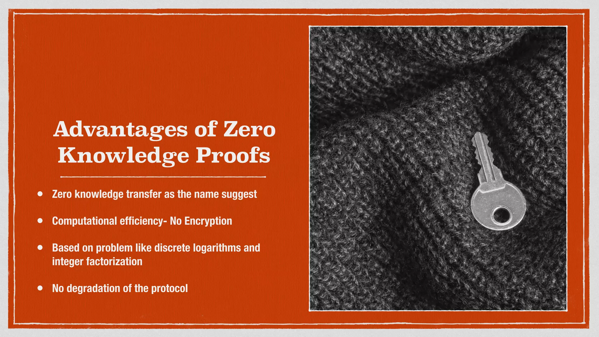 Advantages of Zero
Knowledge Proofs
• Zero knowledge transfer as the name suggest
• Computational efﬁciency- No Encryption
• Based on problem like discrete logarithms and
integer factorization
• No degradation of the protocol
 