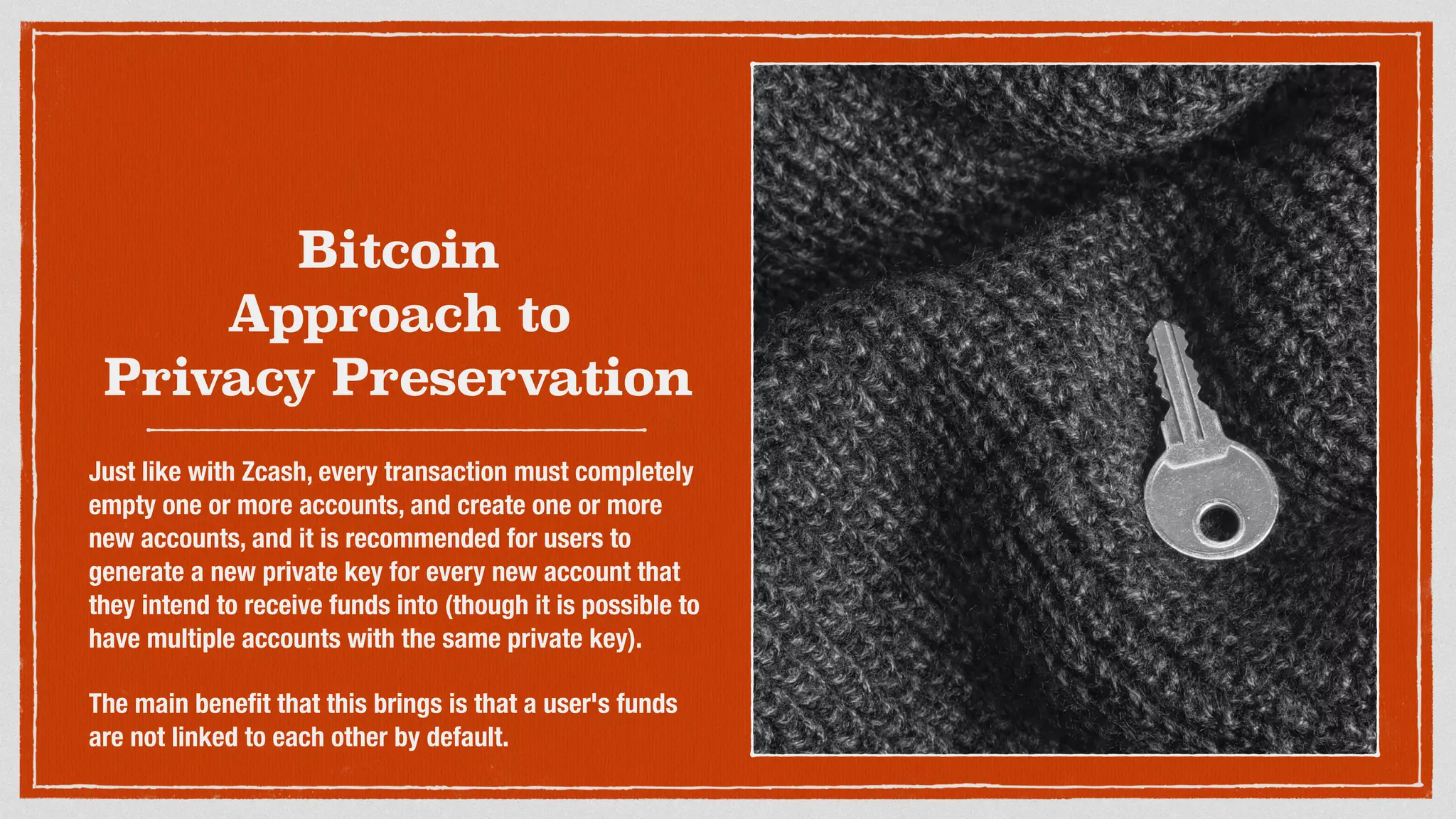Bitcoin
Approach to
Privacy Preservation
Just like with Zcash, every transaction must completely
empty one or more accounts, and create one or more
new accounts, and it is recommended for users to
generate a new private key for every new account that
they intend to receive funds into (though it is possible to
have multiple accounts with the same private key).
The main beneﬁt that this brings is that a user's funds
are not linked to each other by default.
 