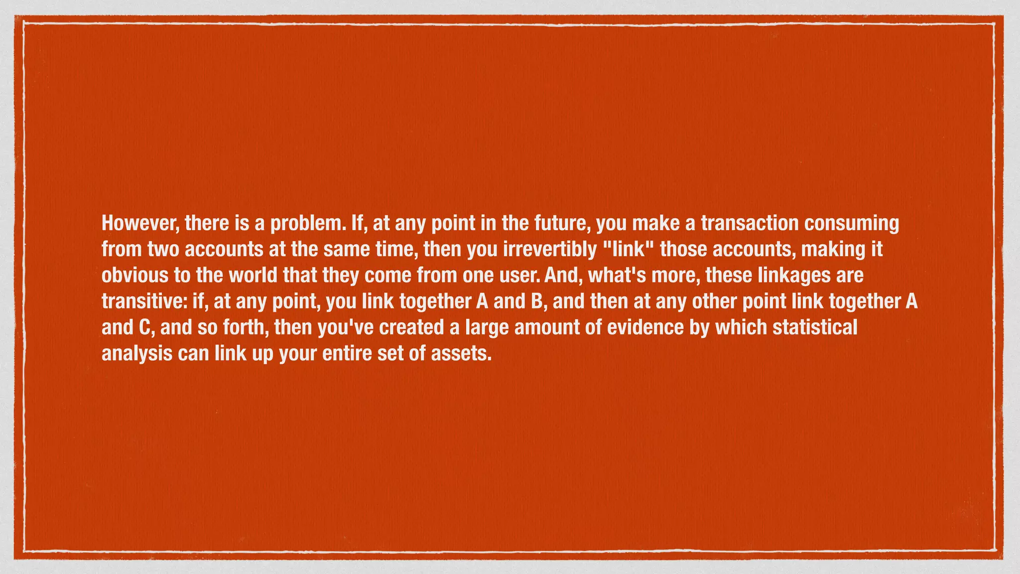 However, there is a problem. If, at any point in the future, you make a transaction consuming
from two accounts at the same time, then you irrevertibly "link" those accounts, making it
obvious to the world that they come from one user. And, what's more, these linkages are
transitive: if, at any point, you link together A and B, and then at any other point link together A
and C, and so forth, then you've created a large amount of evidence by which statistical
analysis can link up your entire set of assets.
 