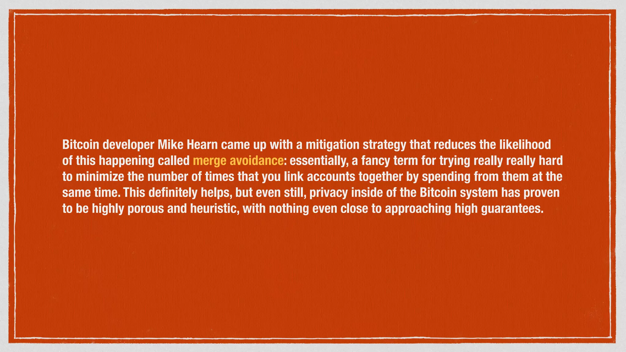 Bitcoin developer Mike Hearn came up with a mitigation strategy that reduces the likelihood
of this happening called merge avoidance: essentially, a fancy term for trying really really hard
to minimize the number of times that you link accounts together by spending from them at the
same time. This deﬁnitely helps, but even still, privacy inside of the Bitcoin system has proven
to be highly porous and heuristic, with nothing even close to approaching high guarantees.
 