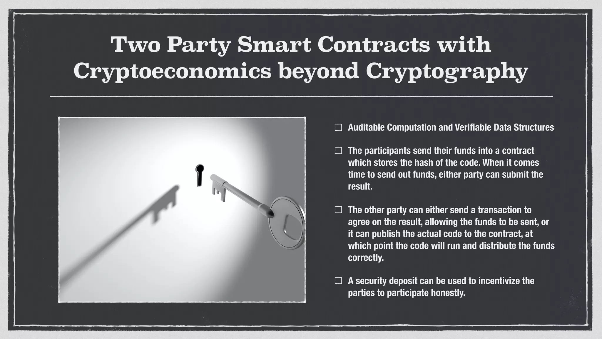 Two Party Smart Contracts with
Cryptoeconomics beyond Cryptography
Auditable Computation and Veriﬁable Data Structures
The participants send their funds into a contract
which stores the hash of the code. When it comes
time to send out funds, either party can submit the
result.
The other party can either send a transaction to
agree on the result, allowing the funds to be sent, or
it can publish the actual code to the contract, at
which point the code will run and distribute the funds
correctly.
A security deposit can be used to incentivize the
parties to participate honestly.
 
