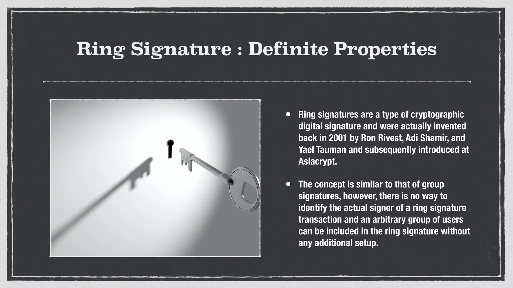Ring Signature : Definite Properties
• Ring signatures are a type of cryptographic
digital signature and were actually invented
back in 2001 by Ron Rivest, Adi Shamir, and
Yael Tauman and subsequently introduced at
Asiacrypt.
• The concept is similar to that of group
signatures, however, there is no way to
identify the actual signer of a ring signature
transaction and an arbitrary group of users
can be included in the ring signature without
any additional setup.
 