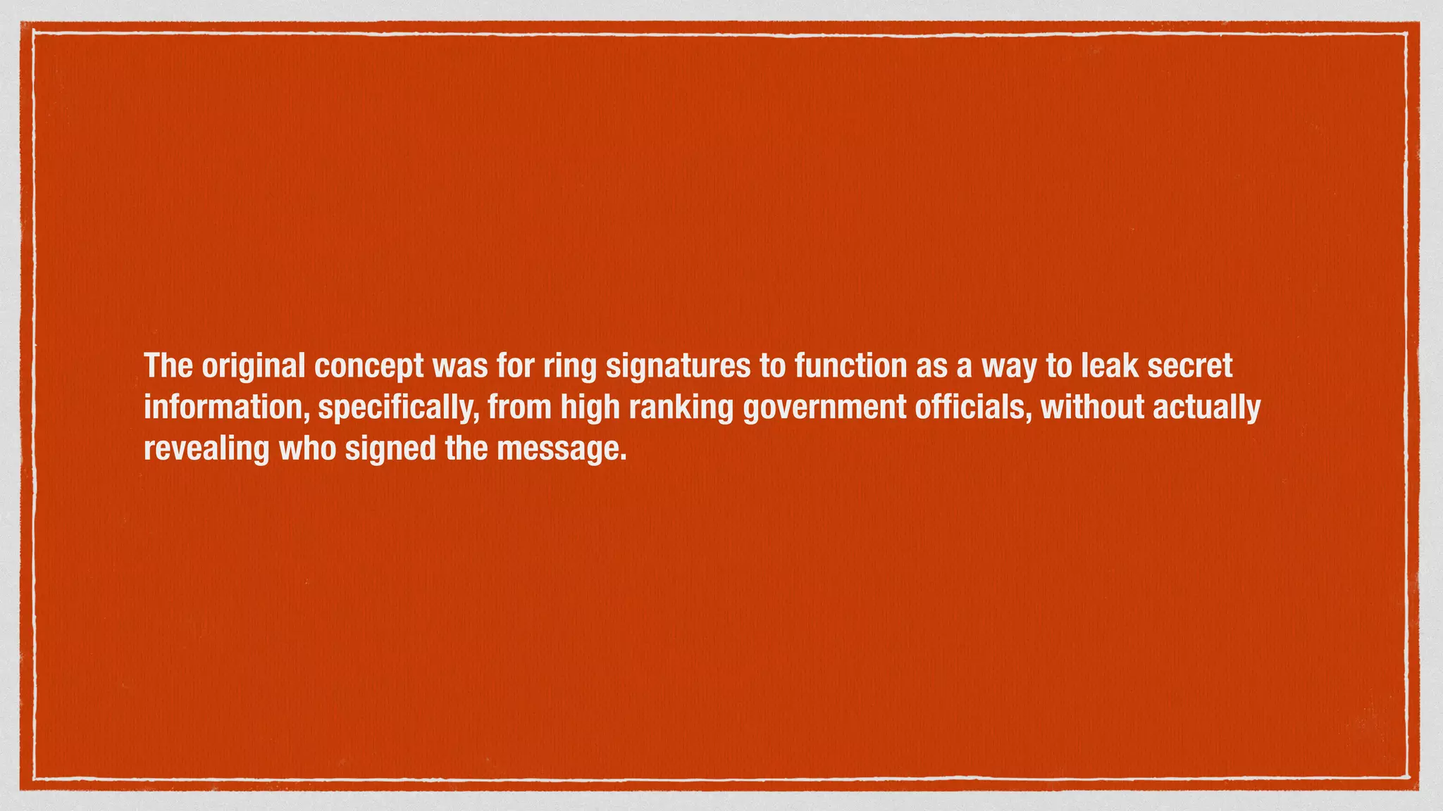 The original concept was for ring signatures to function as a way to leak secret
information, speciﬁcally, from high ranking government ofﬁcials, without actually
revealing who signed the message.
 