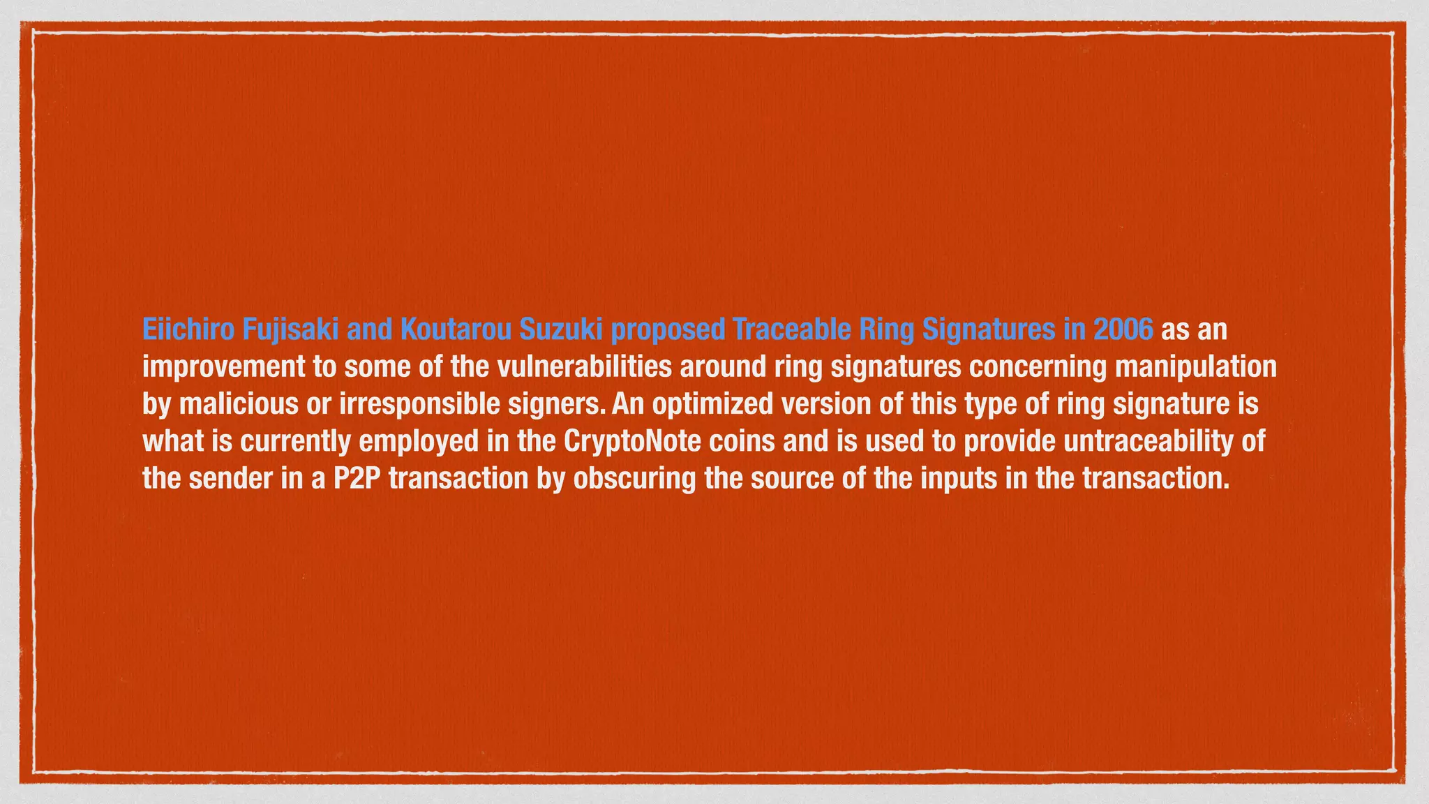 Eiichiro Fujisaki and Koutarou Suzuki proposed Traceable Ring Signatures in 2006 as an
improvement to some of the vulnerabilities around ring signatures concerning manipulation
by malicious or irresponsible signers. An optimized version of this type of ring signature is
what is currently employed in the CryptoNote coins and is used to provide untraceability of
the sender in a P2P transaction by obscuring the source of the inputs in the transaction.
 