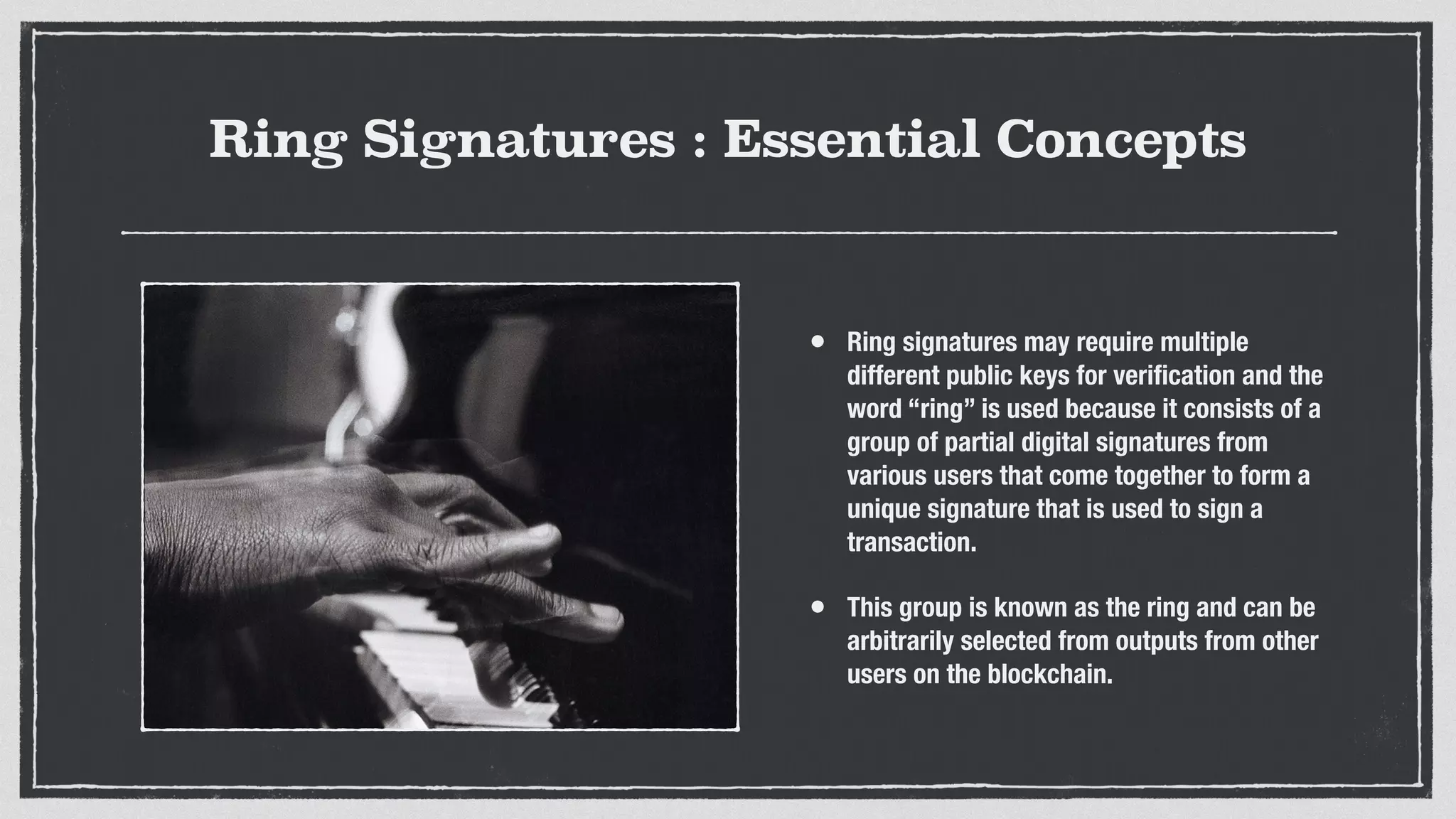 Ring Signatures : Essential Concepts
• Ring signatures may require multiple
different public keys for veriﬁcation and the
word “ring” is used because it consists of a
group of partial digital signatures from
various users that come together to form a
unique signature that is used to sign a
transaction.
• This group is known as the ring and can be
arbitrarily selected from outputs from other
users on the blockchain.
 