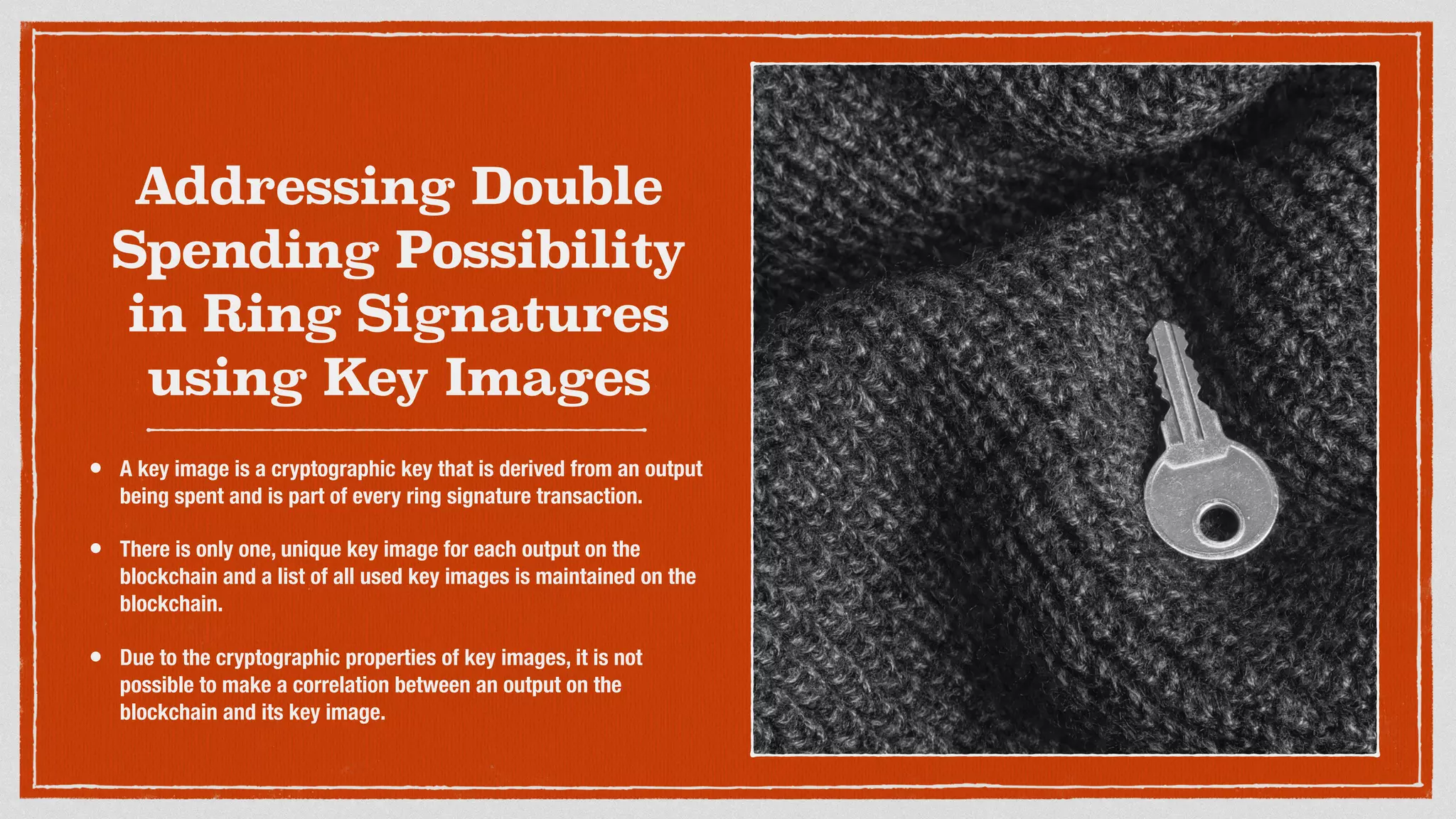 Addressing Double
Spending Possibility
in Ring Signatures
using Key Images
• A key image is a cryptographic key that is derived from an output
being spent and is part of every ring signature transaction.
• There is only one, unique key image for each output on the
blockchain and a list of all used key images is maintained on the
blockchain.
• Due to the cryptographic properties of key images, it is not
possible to make a correlation between an output on the
blockchain and its key image.
 