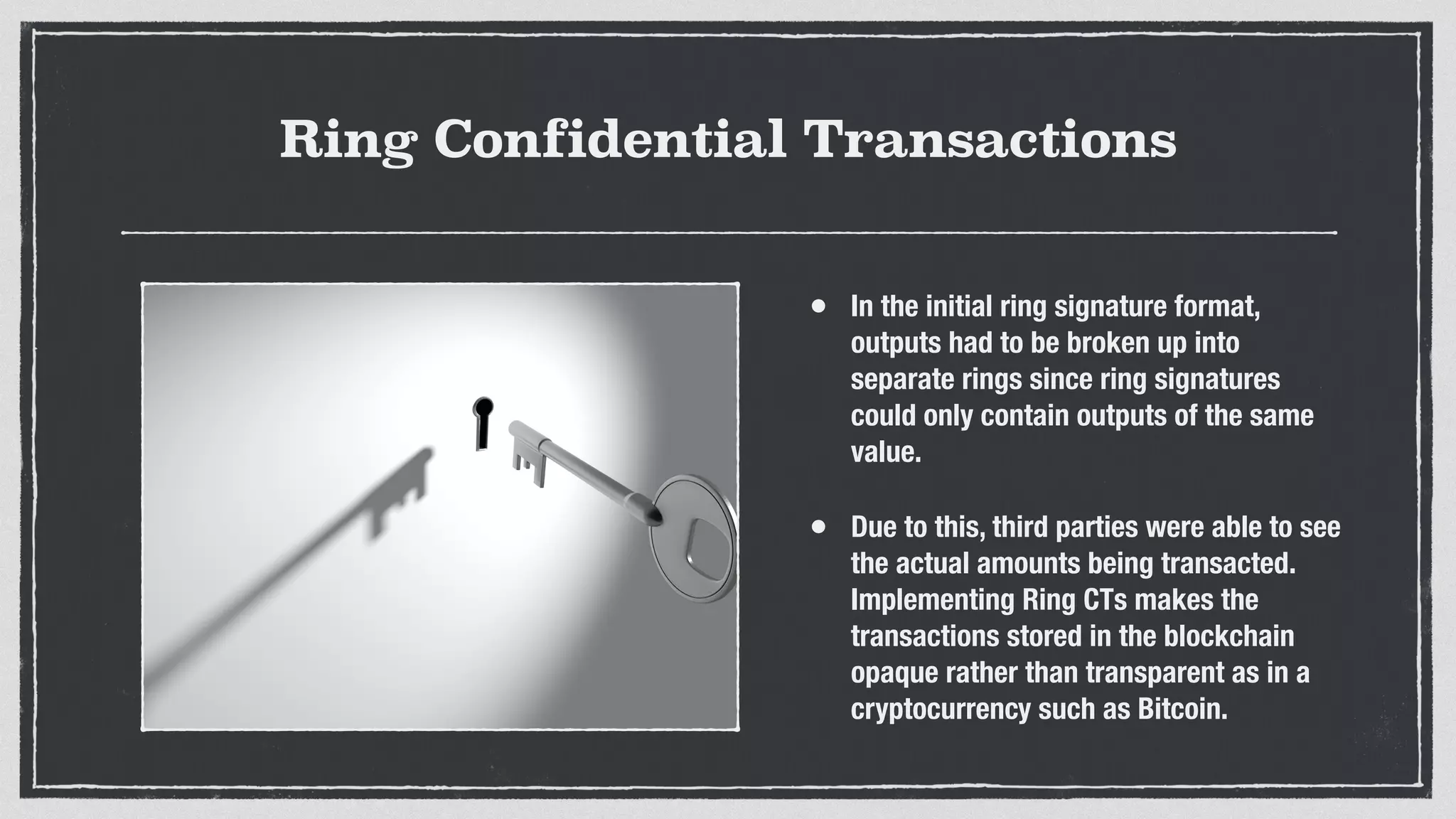 Ring Confidential Transactions
• In the initial ring signature format,
outputs had to be broken up into
separate rings since ring signatures
could only contain outputs of the same
value.
• Due to this, third parties were able to see
the actual amounts being transacted.
Implementing Ring CTs makes the
transactions stored in the blockchain
opaque rather than transparent as in a
cryptocurrency such as Bitcoin.
 