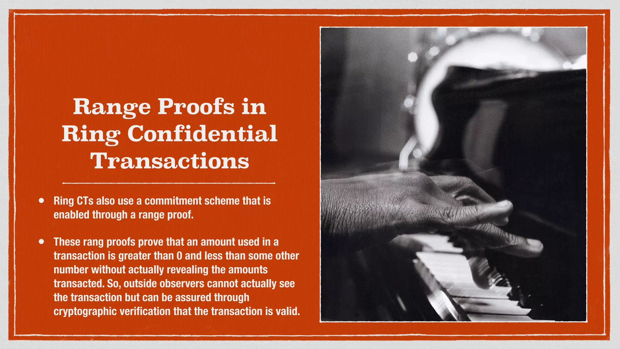 Range Proofs in
Ring Confidential
Transactions
• Ring CTs also use a commitment scheme that is
enabled through a range proof.
• These rang proofs prove that an amount used in a
transaction is greater than 0 and less than some other
number without actually revealing the amounts
transacted. So, outside observers cannot actually see
the transaction but can be assured through
cryptographic veriﬁcation that the transaction is valid.
 
