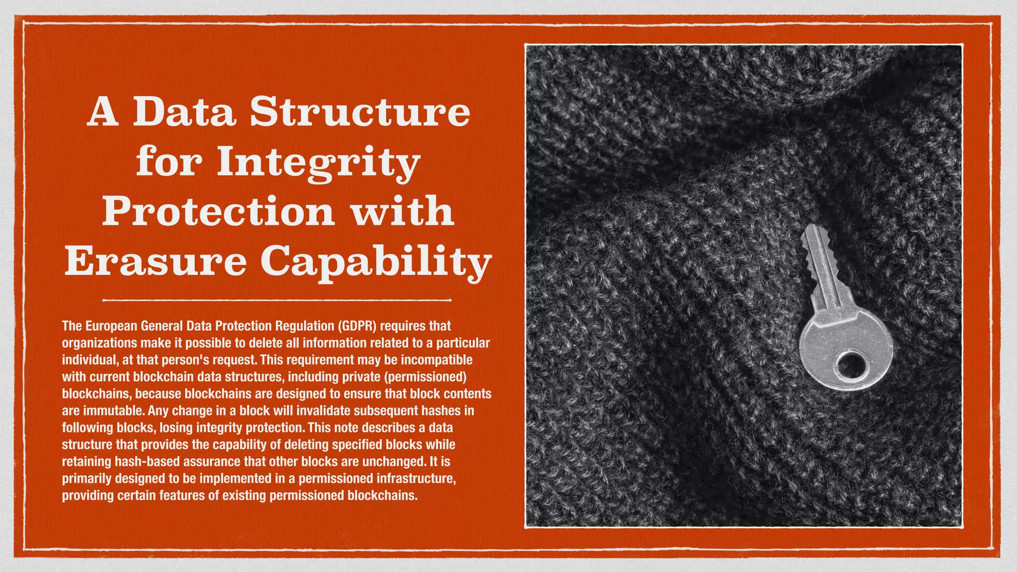 A Data Structure
for Integrity
Protection with
Erasure Capability
The European General Data Protection Regulation (GDPR) requires that
organizations make it possible to delete all information related to a particular
individual, at that person's request. This requirement may be incompatible
with current blockchain data structures, including private (permissioned)
blockchains, because blockchains are designed to ensure that block contents
are immutable. Any change in a block will invalidate subsequent hashes in
following blocks, losing integrity protection. This note describes a data
structure that provides the capability of deleting speciﬁed blocks while
retaining hash-based assurance that other blocks are unchanged. It is
primarily designed to be implemented in a permissioned infrastructure,
providing certain features of existing permissioned blockchains. 
 