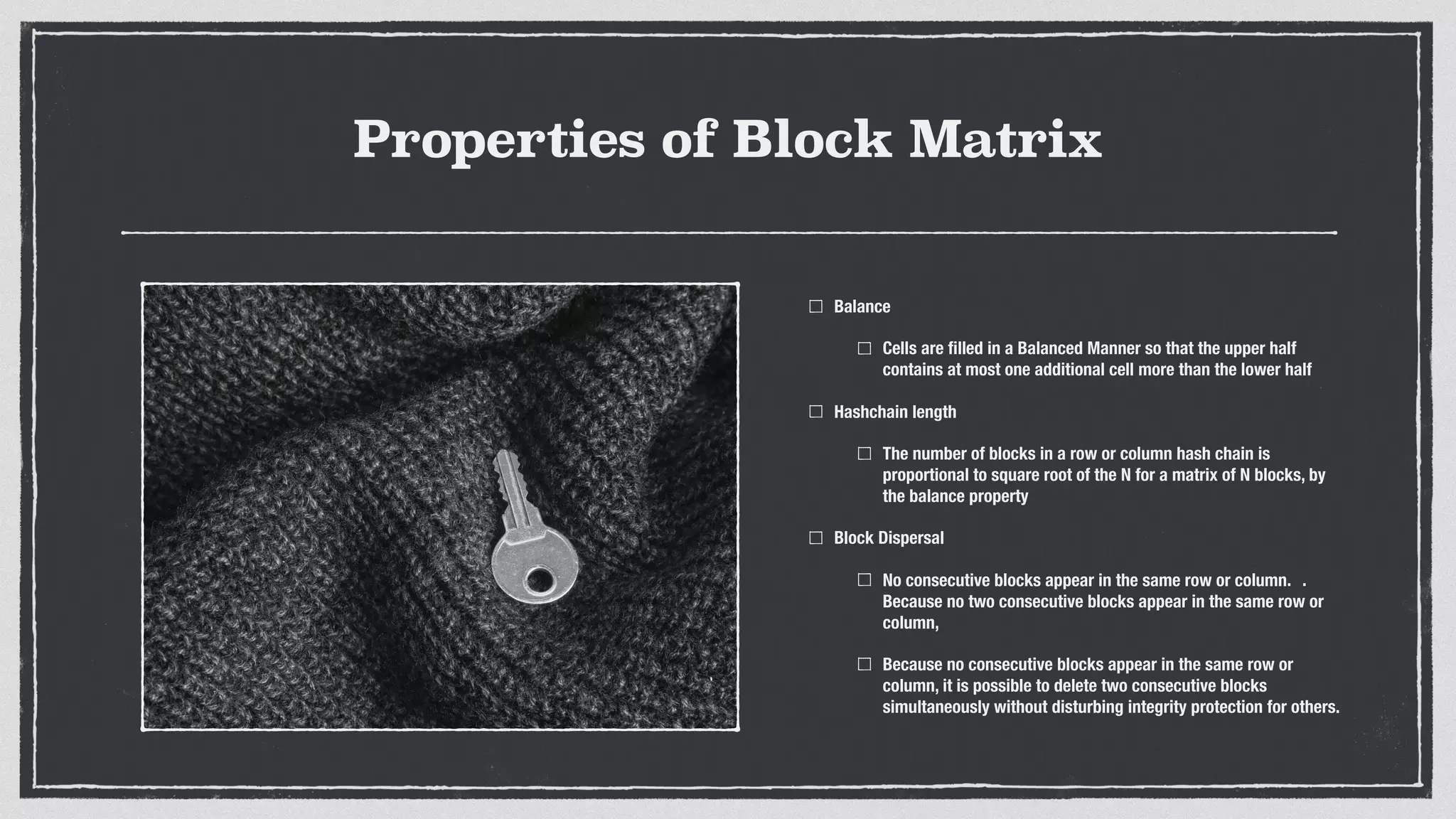 Properties of Block Matrix
Balance
Cells are ﬁlled in a Balanced Manner so that the upper half
contains at most one additional cell more than the lower half
Hashchain length
The number of blocks in a row or column hash chain is
proportional to square root of the N for a matrix of N blocks, by
the balance property
Block Dispersal
No consecutive blocks appear in the same row or column. 	 .	
Because no two consecutive blocks appear in the same row or
column,
Because no consecutive blocks appear in the same row or
column, it is possible to delete two consecutive blocks
simultaneously without disturbing integrity protection for others.
 