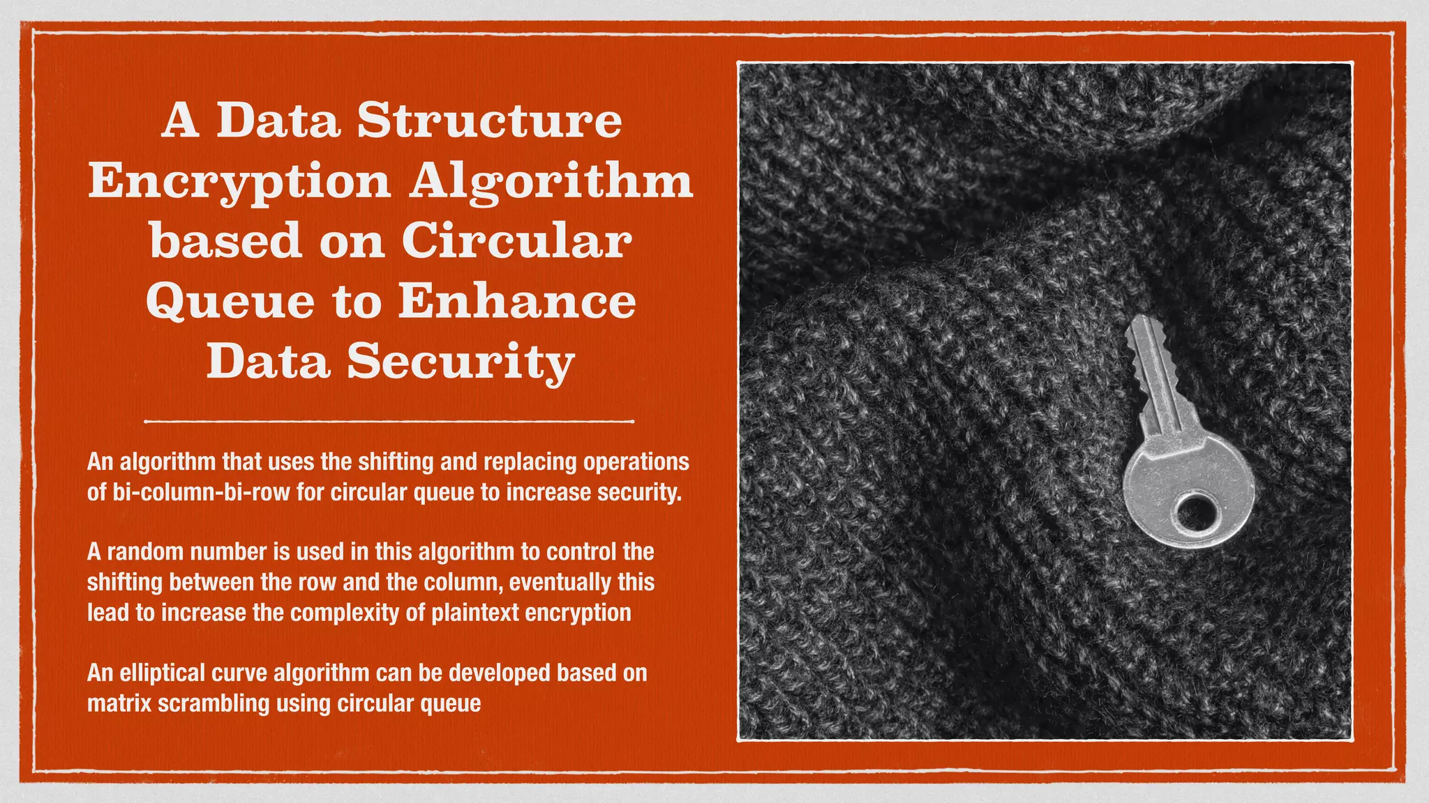 A Data Structure
Encryption Algorithm
based on Circular
Queue to Enhance
Data Security
An algorithm that uses the shifting and replacing operations
of bi-column-bi-row for circular queue to increase security.
A random number is used in this algorithm to control the
shifting between the row and the column, eventually this
lead to increase the complexity of plaintext encryption
An elliptical curve algorithm can be developed based on
matrix scrambling using circular queue
 