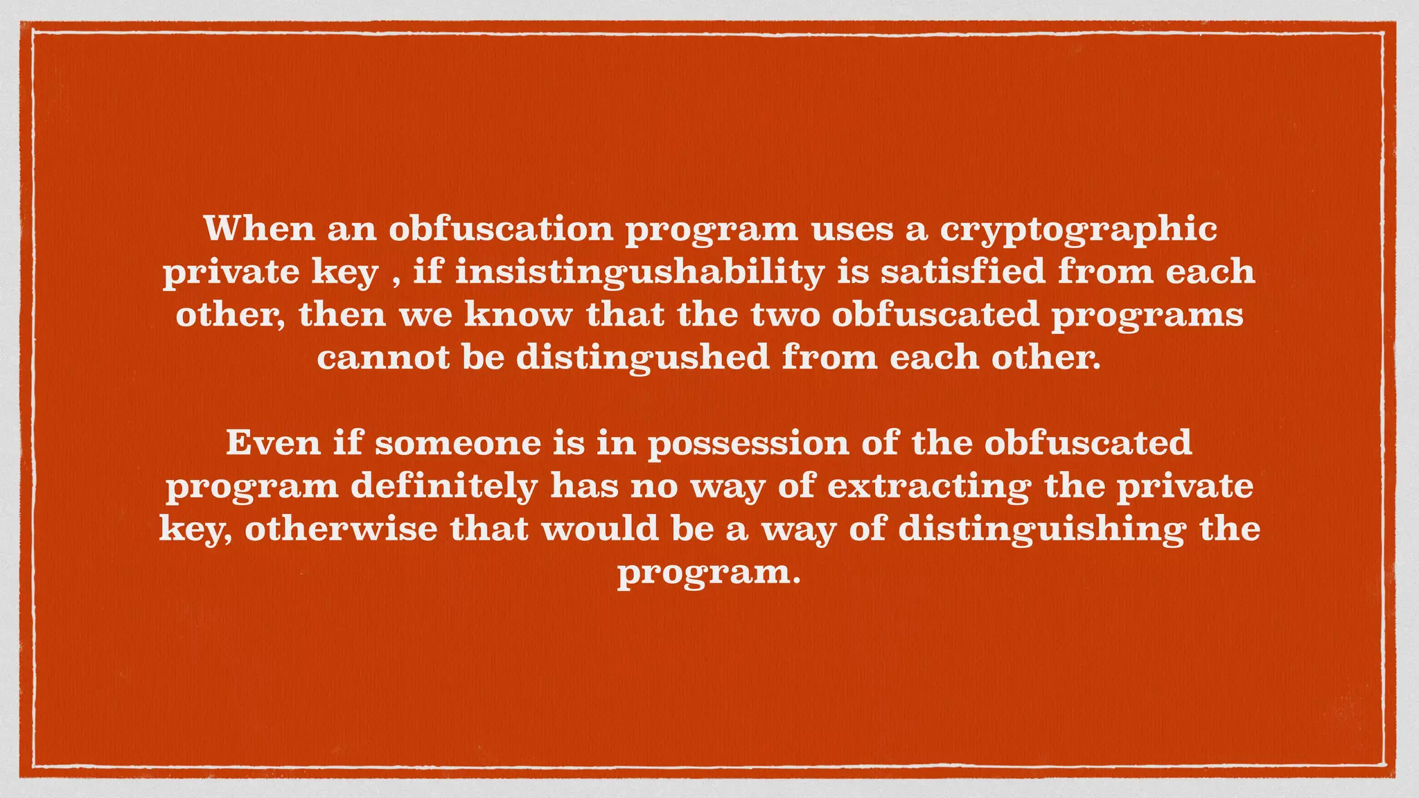When an obfuscation program uses a cryptographic
private key , if insistingushability is satisfied from each
other, then we know that the two obfuscated programs
cannot be distingushed from each other.
Even if someone is in possession of the obfuscated
program definitely has no way of extracting the private
key, otherwise that would be a way of distinguishing the
program.
 