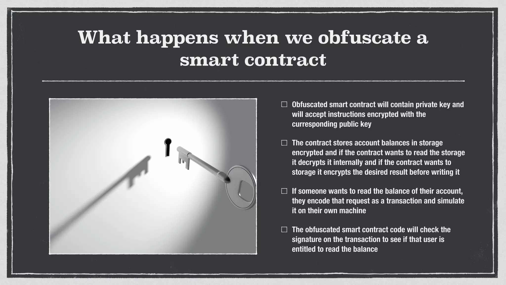 What happens when we obfuscate a
smart contract
Obfuscated smart contract will contain private key and
will accept instructions encrypted with the
curresponding public key
The contract stores account balances in storage
encrypted and if the contract wants to read the storage
it decrypts it internally and if the contract wants to
storage it encrypts the desired result before writing it
If someone wants to read the balance of their account,
they encode that request as a transaction and simulate
it on their own machine
The obfuscated smart contract code will check the
signature on the transaction to see if that user is
entitled to read the balance
 