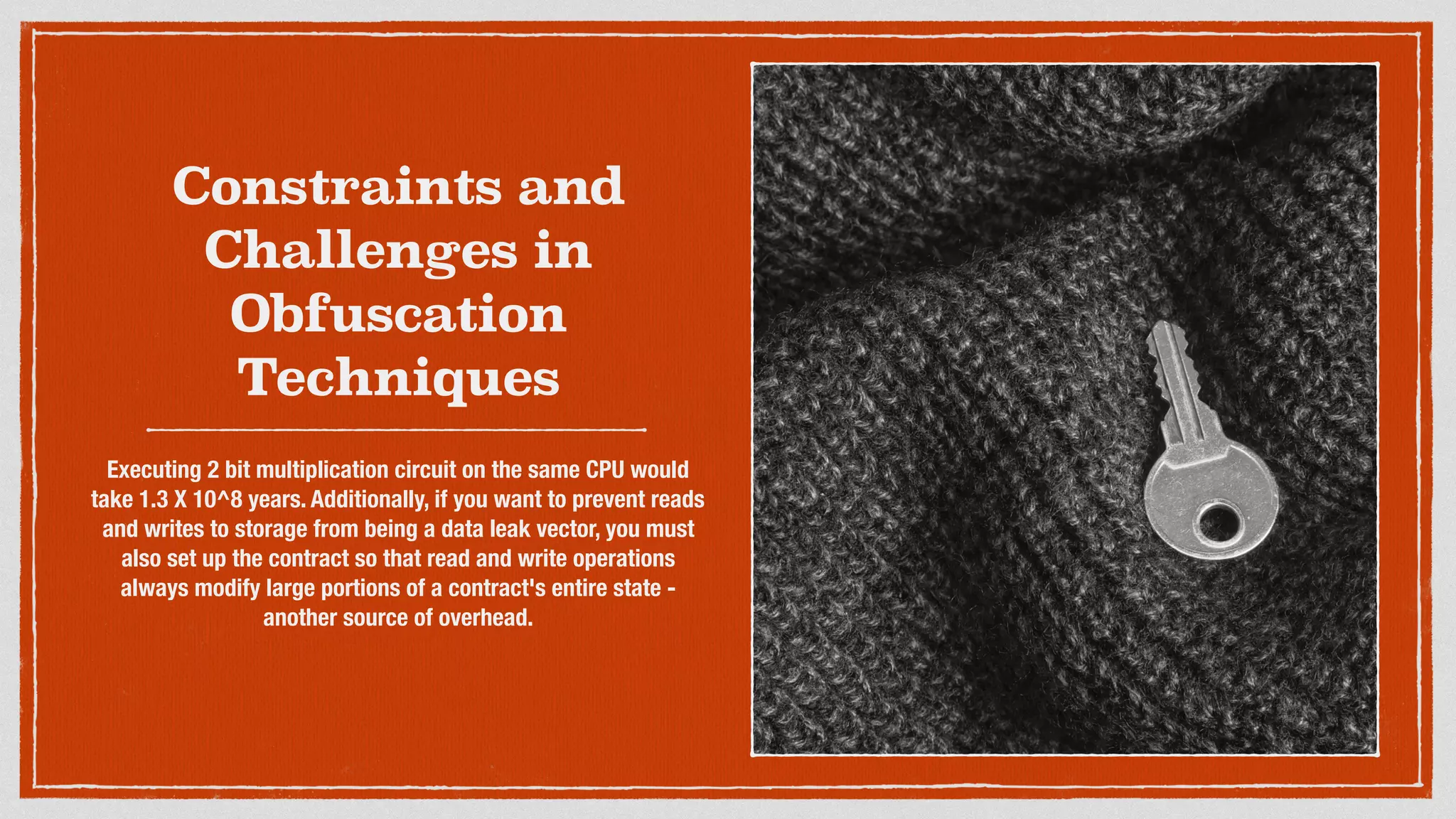 Constraints and
Challenges in
Obfuscation
Techniques
Executing 2 bit multiplication circuit on the same CPU would
take 1.3 X 10^8 years. Additionally, if you want to prevent reads
and writes to storage from being a data leak vector, you must
also set up the contract so that read and write operations
always modify large portions of a contract's entire state -
another source of overhead.
 