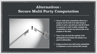 Alternatives :
Secure Multi Party Computation
Secure multi party computation allows for a
program and its state to be split among N
parties in such a way that you need M of them
to cooperate in order to either complete the
computation or reveal any internal data in the
program or the state.
Thus, if you can trust the majority of the
participants to be honest, the scheme is as
good as obfuscation.
Enigma protocol uses multi-party computation
to implement a secret sharing DAO concept.
 