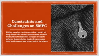 Constraints and
Challenges on SMPC
Addition operations can be processed very quickly but
every time an SMPC instance performs some very small
ﬁxed number of multiplication operations it needs to
perform a degree reduction step involving messages
being sent from every node to every node in the network
 