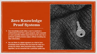 Zero Knowledge
Proof Systems
• Zero-knowledge proofs allow a user to construct a
mathematical proof that a given program, when executed
on some (possibly hidden) input known by the user, has a
particular (publicly known) output, without revealing any
other information.
• You can think of a digital signature as a kind of zero-
knowledge proof showing that you know the value of a
private key which, when processed using a standard
algorithm, can be converted into a particular public key.
 